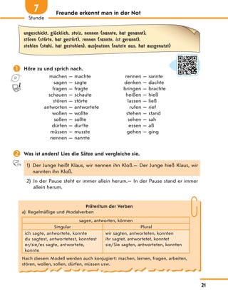 Freunde erkennt man in der Not
ungeschickt, glЋcklich, stolz, nennen (nannte, hat genannt),
stЊren (stЊrte, hat gestЊrt), rennen (rannte, ist gerannt),
stehlen (stahl, hat gestohlen), aus|nutzen (nutzte aus, hat ausgenutzt)
 Höre zu und sprich nach.
machen — machte rennen — rannte
sagen — sagte denken — dachte
fragen — fragte bringen — brachte
schauen — schaute heißen — hieß
stören — störte lassen — ließ
antworten — antwortete rufen — rief
wollen — wollte stehen — stand
sollen — sollte sehen — sah
dürfen — durfte essen — aß
müssen — musste gehen — ging
nennen — nannte
 Was ist anders? Lies die Sätze und vergleiche sie.
1) Der Junge heißt Klaus, wir nennen ihn Kloß.— Der Junge hieß Klaus, wir
nannten ihn Kloß.
2) In der Pause steht er immer allein herum.— In der Pause stand er immer
allein herum.
Präteritum der Verben
a) Regelmäßige und Modalverben
sagen, antworten, können
Singular Plural
ich sagte, antwortete, konnte
du sagtest, antwortetest, konntest
er/sie/es sagte, antwortete,
konnte
wir sagten, antworteten, konnten
ihr sagtet, antwortetet, konntet
sie/Sie sagten, antworteten, konnten
Nach diesem Modell werden auch konjugiert: machen, lernen, fragen, arbeiten,
stören, wollen, sollen, dürfen, müssen usw.
21
Stunde
7
 