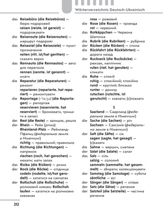das Reisebüro (die Reisebüros) —
бюро подорожей
reisen (reiste, ist gereist) —
подорожувати
die Reiseroute (die Reiserouten) —
маршрут подорожі
das Reiseziel (die Reiseziele) — пункт
призначення
reiten (ritt, ist/hat geritten) —
скакати верхи
das Rennauto (die Rennautos) — авто
для перегонів
rennen (rannte, ist gerannt) —
мчати
die Reparatur (die Reparaturen) —
ремонт
reparieren (reparierte, hat repa-
riert) — ремонтувати
die Reportage [‐`ta:43] (die Reporta-
gen) — репортаж
reservieren (reservierte, hat
reserviert) — бронювати, трима-
ти в запасі
der Rest (die Reste) — залишок, решта
der Rhein — Рейн (річка)
Rheinland-Pfalz — Рейнланд-
Пфальц (федеральна земля
в Німеччині)
richtig — правильний; правильно
die Richtung (die Richtungen) —
напрямок
riechen (roch, hat gerochen) —
нюхати; мати запах
das Risiko (die Risiken) — ризик
der Rock (die Röcke) — спідниця
rodeln (rodelte, ist/hat gero-
delt) — кататися на санчатах
der Rollschuh (die Rollschuhe) —
роликовий ковзан; Rollschuh
laufen — кататися на роликових
ковзанах
rosa — рожевий
die Rose (die Rosen) — троянда
rot — червоний
das Rotkäppchen — Червона
Шапочка
die Rubrik (die Rubriken) — рубрика
der Rücken (die Rücken) — спина
die Rückfahrt (die Rückfahrten) —
дорога назад
der Rucksack (die Rucksäcke) —
рюкзак, наплічник
rufen (rief, hat gerufen) —
кликати
die Ruhe — спокій
ruhig — спокійний; спокійно
rund — круглий; близько
runter — донизу
rutschen (rutschte, ist
gerutscht) — ковзати; (c)повзати
S
Saarland — Саарланд (феде-
ральна земля в Німеччині)
die Sache (die Sachen) — річ
Sachsen — Саксонія (федераль-
на земля в Німеччині)
der Saft (die Säfte) — сік
sagen (sagte, hat gesagt) —
(с)казати
die Sahne — вершки, сметана
der Salat (die Salate) — салат
das Salz — сіль
salzig — солоний
sammeln (sammelte, hat gesam-
melt) — збирати; колекціонувати
der Samstag (die Samstage) — субота
sämtliche — всі
der Sänger (die Sänger) — співак
der Satz (die Sätze) — речення
der Satzteil (die Satzteile) — частина
речення
212
Wörterverzeichnis Deutsch-Ukrainisch
 