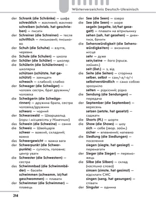 der Schrank (die Schränke) — шафа
schrecklich — жахливий; жахливо
schreiben (schrieb, hat geschrie-
ben) — писати
der Schreiner (die Schreiner) — тесля
schriftlich — письмовий; письмо-
во
der Schuh (die Schuhe) — взуття,
черевик
die Schule (die Schulen) — школа
der Schüler (die Schüler) — школяр
die Schülerin (die Schülerinnen) —
школярка
schützen (schützte, hat ge-
schützt) — захищати
schwach — слабкий; слабко
der Schwager (die Schwäger) —
чоловік сестри, брат дружини/
чоловіка
die Schwägerin (die Schwäge-
rinnen) — дружина брата, сестра
чоловіка/дружини
schwarz — чорний
der Schwarzwald — Шварцвальд
(гори і місцевість у Німеччині)
das Schwein (die Schweine) — свиня
die Schweiz — Швейцарія
schwer — важкий, складний;
важко
das Schwergewicht — важка вага
der Schwerpunkt (die Schwer-
punkte) — сутність, головне;
центр уваги
die Schwester (die Schwestern) —
сестра
das Schwimmbad (die Schwimmbä-
der) — басейн
schwimmen (schwamm, ist/hat
geschwommen) — плавати
der Schwimmer (die Schwimmer) —
плавець
der See (die Seen) — озеро
die See (die Seen) — море
segeln (segelte, ist/hat gese-
gelt) — плавати на вітрильнику
sehen (sah, hat gesehen) — диви-
тися, бачити
die Sehenswürdigkeit (die Sehens-
würdigkeiten) — визначне
місце
sehr — дуже
sein/seine — його (присв.
займен.)
seit (Dat.) — з, від
die Seite (die Seiten) — сторінка
selber, selbst — сам/-а/-о/-і
selbstverständlich — само собою
зрозуміло
selten — рідкісний; рідко
die Sendung (die Sendungen) —
передача
der September (die September) —
вересень
setzen (setzte, hat gesetzt) —
саджати
die Shorts (Pl.) — шорти
die Show (die Shows) — шоу
sich — себе (звор. займ.)
sicher — впевнений; напевно
die Siedlung (die Siedlungen) —
поселення
siegen (siegte, hat gesiegt) —
перемагати
der Sieger (die Sieger) — перемо-
жець
die Silbe (die Silben) — склад
(частина слова)
simsen (simste, hat gesimst) —
відсилати СМС
singen (sang, hat gesungen) —
співати
der Singular — однина
214
Wörterverzeichnis Deutsch-Ukrainisch
 