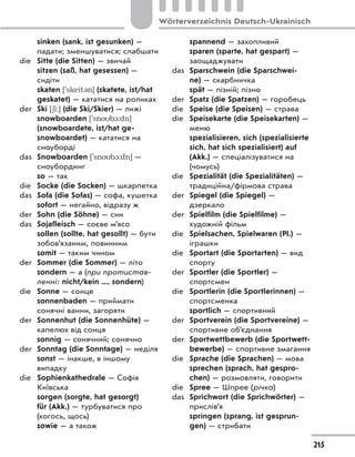 sinken (sank, ist gesunken) —
падати; зменшуватися; слабшати
die Sitte (die Sitten) — звичай
sitzen (saß, hat gesessen) —
сидіти
skaten [`skeit3n] (skatete, ist/hat
geskatet) — кататися на роликах
der Ski [6i:] (die Ski/Skier) — лижі
snowboarden [`snob1:dn]
(snowboardete, ist/hat ge-
snowboardet) — кататися на
сноуборді
das Snowboarden [`snob1:dn] —
сноубординг
so — так
die Socke (die Socken) — шкарпетка
das Sofa (die Sofas) — софа, кушетка
sofort — негайно, відразу ж
der Sohn (die Söhne) — син
das Sojafleisch — соєве м’ясо
sollen (sollte, hat gesollt) — бути
зобов’язаним, повинним
somit — таким чином
der Sommer (die Sommer) — літо
sondern — а (при протистав-
ленні: nicht/kein ..., sondern)
die Sonne — сонце
sonnenbaden — приймати
сонячні ванни, загоряти
der Sonnenhut (die Sonnenhüte) —
капелюх від сонця
sonnig — сонячний; сонячно
der Sonntag (die Sonntage) — неділя
sonst — інакше, в іншому
випадку
die Sophienkathedrale — Софія
Київська
sorgen (sorgte, hat gesorgt)
für (Akk.) — турбуватися про
(когось, щось)
sowie — а також
spannend — захопливий
sparen (sparte, hat gespart) —
заощаджувати
das Sparschwein (die Sparschwei-
ne) — скарбничка
spät — пізній; пізно
der Spatz (die Spatzen) — горобець
die Speise (die Speisen) — страва
die Speisekarte (die Speisekarten) —
меню
spezialisieren, sich (spezialisierte
sich, hat sich spezialisiert) auf
(Akk.) — спеціалізуватися на
(чомусь)
die Spezialität (die Spezialitäten) —
традиційна/фірмова страва
der Spiegel (die Spiegel) —
дзеркало
der Spielfilm (die Spielfilme) —
художній фільм
die Spielsachen, Spielwaren (Pl.) —
іграшки
die Sportart (die Sportarten) — вид
спорту
der Sportler (die Sportler) —
спортсмен
die Sportlerin (die Sportlerinnen) —
спортсменка
sportlich — спортивний
der Sportverein (die Sportvereine) —
спортивне об’єднання
der Sportwettbewerb (die Sportwett-
bewerbe) — спортивне змагання
die Sprache (die Sprachen) — мова
sprechen (sprach, hat gespro-
chen) — розмовляти, говорити
die Spree — Шпрее (річка)
das Sprichwort (die Sprichwörter) —
прислів’я
springen (sprang, ist gesprun-
gen) — стрибати
215
Wörterverzeichnis Deutsch-Ukrainisch
 