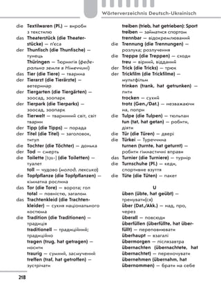 die Textilwaren (Pl.) — вироби
з текстилю
das Theaterstück (die Theater-
stücke) — п’єса
der Thunfisch (die Thunfische) —
тунець
Thüringen — Тюрингія (феде-
ральна земля в Німеччині)
das Tier (die Tiere) — тварина
der Tierarzt (die Tierärzte) —
ветеринар
der Tiergarten (die Tiergärten) —
зоосад, зоопарк
der Tierpark (die Tierparks) —
зоосад, зоопарк
die Tierwelt — тваринний світ, світ
тварин
der Tipp (die Tipps) — порада
der Titel (die Titel) — заголовок,
титул
die Tochter (die Töchter) — донька
der Tod — смерть
die Toilette [t a‐] (die Toiletten) —
туалет
toll — чудово (молод. лексика)
die Topfpflanze (die Topfpflanzen) —
кімнатна рослина
das Tor (die Tore) — ворота; гол
total — повністю, загалом
das Trachtenkleid (die Trachten-
kleider) — сукня національного
костюма
die Tradition (die Traditionen) —
традиція
traditionell — традиційний;
традиційно
tragen (trug, hat getragen) —
носити
traurig — сумний, засмучений
treffen (traf, hat getroffen) —
зустрічати
treiben (trieb, hat getrieben): Sport
treiben — займатися спортом
trennbar — відокремлюваний
die Trennung (die Trennungen) —
розлука; розлучення
die Treppe (die Treppen) — сходи
treu — вірний, відданий
der Trick (die Tricks) — трюк
der Trickfilm (die Trickfilme) —
мультфільм
trinken (trank, hat getrunken)  —
пити
trocken — сухий
trotz (Gen./Dat.) — незважаючи
на, попри
die Tulpe (die Tulpen) — тюльпан
tun (tat, hat getan) — робити,
діяти
die Tür (die Türen) — двері
die Türkei — Туреччина
turnen (turnte, hat geturnt) —
робити гімнастичні вправи
das Turnier (die Turniere) — турнір
die Turnschuhe (Pl.) — кеди,
спортивне взуття
die Tüte (die Tüten) — пакет
U
üben (übte, hat geübt) —
тренувати(ся)
über (Dat./Akk.) — над, про,
через
überall — повсюди
überfüllen (überfüllte, hat über-
füllt) — переповнювати
überhaupt — взагалі
übermorgen — післязавтра
übernachten (übernachtete, hat
übernachtet) — переночувати
übernehmen (übernahm, hat
übernommen) — брати на себе
218
Wörterverzeichnis Deutsch-Ukrainisch
 