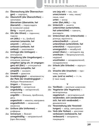die Überraschung (die Überraschun-
gen) — сюрприз
die Überschrift (die Überschriften) —
заголовок
übersetzen (übersetzte, hat
übersetzt) — перекладати
(з іноземної мови)
übrig — інший; решта
die Uhr (die Uhren) — годинник;
година
um (Akk.) — о... (годині)
umarmen (umarmte, hat
umarmt) — обіймати
umfassen (umfasste, hat
umfasst) — охоплювати
die Umfrage (die Umfragen) —
опитування
die Umgebung (die Umgebungen) —
оточення; околиця
umgehen (ging um, ist umgegan-
gen) mit (Dat.) — спілкуватися
umspülen (umspülte, hat
umspült) — омивати
die Umwelt — довкілля
die Unabhängigkeit — незалежність;
der Platz der Unabhängigkeit —
Майдан Незалежності
Ungarn — Угорщина
die Ungeduld — нетерпіння
ungeduldig — нетерплячий;
нетерпляче
ungefähr — близько, приблизно,
десь
ungeschickt — невміло, невправно
ungewöhnlich — незвичний;
незвично
die Uniform (die Uniformen) —
уніформа
das Universum — Всесвіт
unregelmäßig — неправильний
(про дієслова)
uns (від wir) — нас, нам
unser/unsere — наш, наше/
наша, наші
unten — внизу
unter (Dat./Akk.) — під
der Unterricht — заняття
unterrichten (unterrichtete,
hat unterrichtet) — навчати,
викладати
der Unterschied (die Unterschiede)  —
різниця, відмінність
unterschiedlich — різний
unterstützen (unterstützte, hat
unterstützt) — підтримувати
unvergesslich — незабутній
unweit (Gen.) — неподалік від
unwirksam — безрезультатний,
недієвий
unzufrieden — незадоволений;
незадоволено
der Urlaub (die Urlaube) — відпуст-
ка
die Ursache (die Ursachen) — при-
чина, чинник
usw. (und so weiter) — і т. ін.
(і таке інше)
V
das Vanilleeis — ванільне морозиво
der Vegetarier (die Vegetarier) —
вегетаріанець
vegetarisch — вегетаріанський
verabreden, sich (verabredete
sich, hat sich verabredet) —
домовлятися
die Veranstaltung (die Veranstal-
tungen) — захід, святкування
das Verb (die Verben) — дієслово
verbessern (verbesserte, hat
verbessert) — виправити;
покращити
219
Wörterverzeichnis Deutsch-Ukrainisch
 