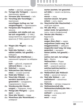 vorher — раніше, незадовго
die Vorlage (die Vorlagen) — проєкт;
пропозиція; зразок
der Vorname (die Vornamen) — ім’я
der Vorschlag (die Vorschläge) —
пропозиція
vorschlagen (schlug vor, hat
vorgeschlagen) — пропонувати
die Vorspeise (die Vorspeisen) —
закуска
vorstellen, sich (stellte sich vor,
hat sich vorgestellt) — (+ Akk.)
представлятися, відрекомендо-
вуватися; (+ Dat.) уявляти собі
W
der Wagen (die Wagen) — авто,
вагон
die Wahl (die Wahlen) — вибір
wählen (wählte, hat gewählt) —
вибирати
das Wahlfach (die Wahlfächer) —
навчальний предмет за вибором
учня
wahr — дійсний, справжній
während (Gen.) — під час
die Wahrheit — правда
das Wahrzeichen (die Wahrzei-
chen) — символ (міста)
der Wald (die Wälder) — ліс
die Wand (die Wände) — стіна
wandern (wanderte, ist
gewandert) — мандрувати,
подорожувати пішки
die Wanderung (die Wande-
rungen) — подорож, похід
die Wange (die Wangen) — щока
wann — коли
die Ware (die Waren) — товар
das Warenhaus (die Warenhäuser) —
універмаг
warten (wartete, hat gewartet)
auf (Akk.) — чекати на (когось,
щось)
warum — чому
waschen (wusch, hat gewa-
schen) — мити, прати
das Waschmittel (die Waschmittel) —
засіб для прання
das WC (die WCs) — туалет
weben (wob, hat gewoben) —
ткати, плести (павутиння)
der Wecker (die Wecker) —
будильник
weg — геть
wegen (Gen./Dat.) — через
wegnehmen (nahm weg, hat
weggenommen) — забирати
wegwerfen (warf weg, hat weg-
geworfen) — викидати
wehen (wehte, hat geweht) —
віяти
wehtun (tat weh, hat wehge-
tan) — боліти
Weihnachten — Різдво
weil — оскільки, тому що
weit — широкий; далеко
welcher/welches/welche —
який/яке/яка, які
der Wellensittich (die Wellensit-
tiche) — хвилястий папуга
die Welt (die Welten) — світ
weltbekannt — всесвітньо
відомий
das Welterbe — світова спадщина
die Weltmeisterschaft (die
Weltmeisterschaften)/die WM —
чемпіонат світу
weltweit — у всьому світі
wenig — мало
wenn — якщо
221
Wörterverzeichnis Deutsch-Ukrainisch
 