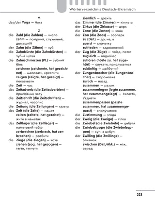 Y
das/der Yoga — йога
Z
die Zahl (die Zahlen) — число
zahm — покірний, слухняний,
домашній
der Zahn (die Zähne) — зуб
die Zahnbürste (die Zahnbürsten) —
зубна щітка
die Zahnschmerzen (Pl.) — зубний
біль
zeichnen (zeichnete, hat gezeich-
net) — малювати, креслити
zeigen (zeigte, hat gezeigt) —
показувати
die Zeit — час
das Zeitadverb (die Zeitadverbien) —
прислівник часу
die Zeitschrift (die Zeitschriften) —
журнал, часопис
die Zeitung (die Zeitungen) — газета
das Zelt (die Zelte) — намет
zelten (zeltete, hat gezeltet) —
жити в наметах
das Zeltlager (die Zeltlager) —
наметовий табір
zerbrechen (zerbrach, hat zer-
brochen) — розбити
die Ziege (die Ziegen) — коза
ziehen (zog, hat gezogen) —
тягти, тягнути
ziemlich — досить
das Zimmer (die Zimmer) — кімната
der Zirkus (die Zirkusse) — цирк
die Zone (die Zonen) — зона
der Zoo (die Zoos) — зоопарк
zu (Dat.) — до, на, в
zuerst — спочатку
zufrieden — задоволений
der Zug (die Züge) — поїзд, потяг
zugleich — водночас
zuhören (hörte zu, hat zuge-
hört) — слухати, прислухатися
zukünftig — майбутній
der Zungenbrecher (die Zungenbre-
cher) — скоромовка
zurück — назад
zusammen — разом
zusammenlegen (legte zusammen,
hat zusammengelegt)  — скласти,
з’єднати
zusammenpassen (passte
zusammen, hat zusammenge-
passt) — сполучатися
die Zustimmung — згода
der Zweig (die Zweige) — гілка
die Zwiebel (die Zwiebeln) — цибуля
die Zwiebelsuppe (die Zwiebelsup-
pen) — суп із цибулі
der Zwilling (die Zwillinge) —
близнюк
zwischen (Dat./Akk.) — між,
серед
223
Wörterverzeichnis Deutsch-Ukrainisch
 