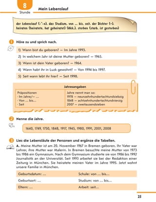 Mein Lebenslauf
der Lebenslauf (- -e), das Studium, von ... bis, seit, der Dichter (–),
heiraten (heiratete, hat geheiratet) (Akk.), sterben (starb, ist gestorben)
 Höre zu und sprich nach.
1) Wann bist du geboren? — Im Jahre 1993.
2) In welchem Jahr ist deine Mutter geboren? — 1965.
3) Wann ist dein Vater geboren? — 1964.
4) Wann habt ihr in Luzk gewohnt? — Von 1994 bis 1997.
5) Seit wann lebt ihr hier? — Seit 1998.
Jahresangaben
Präpositionen
• Im Jahre/— …
• Von … bis…
• Seit
Jahre nennt man so:
1978 — neunzehnhundertachtundsiebzig
1848 — achtzehnhundertachtundvierzig
2007 — zweitausendsieben
 Nenne die Jahre.
1640, 1749, 1750, 1848, 1917, 1945, 1980, 1991, 2001, 2008
 Lies die Lebensläufe der Personen und ergänze die Tabellen.
A. Meine Mutter ist am 20. November 1967 in Bremen geboren. Ihr Vater war
Lehrer, ihre Mutter war Malerin. In Bremen besuchte meine Mutter von 1973
bis 1986 ein Gymnasium. Nach dem Gymnasium studierte sie von 1986 bis 1992
Journalistik an der Universität. Seit 1993 arbeitet sie bei der Redaktion einer
Zeitung in München. Sie heiratete meinen Vater im Jahre 1995. Jetzt wohnt
unsere Familie in München.
Geburtsdatum: … Schule: von … bis…
Geburtsort: … Studium: von … bis…
Eltern: … Arbeit: seit…
25
Stunde
8
 
