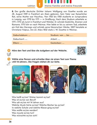B. Der große deutsche Dichter Johann Wolfgang von Goethe wurde am
28.  August 1749 in Frankfurt am Main geboren. Sein Vater war Kaiserlicher
Rat, seine Mutter war Hausfrau. Von 1765 bis 1768 studierte er Jurisprudenz
in Leipzig, von 1770 bis 1771 — in Straßburg. Nach dem Studium arbeitete er
1771—1772 als Jurist in Frankfurt und Wetzlar. Er schrieb Gedichte, Dramen und
Romane. 1775 fuhr er nach Weimar. Hier lebte er bis zu seinem Tod, arbeitete
am Hof des Herzogs und schrieb seine literarischen Werke. 1807 heiratete er
Christiane Vulpius. Am 22. März 1832 starb J. W. Goethe in Weimar.
Geburtsdatum: … Studium: von … bis … .
Geburtsort: … Arbeit: …
Eltern: … Gestorben: …
 Höre den Text und löse die Aufgaben auf der Website.
 Wähle eine Person und schreibe über sie einen Text zum Thema
«Mit 14 Jahren». Die Fragen stehen dir zur Seite.
Wie heißt er/sie? Woher kommt er/sie?
Was ist er/sie von Beruf?
Wie sah er/sie mit 14 Jahren aus?
Welche Musik hörte er/sie? Welche Bücher las er/sie?
In welche Schule und welche Klasse ging er/sie?
Was wollte er/sie werden?
Was musste er/sie tun?
Was wünschte er/sie sich?
1
Lektion Meine Familie und meine Freunde
26
 