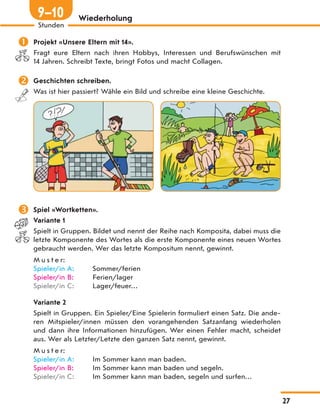 Wiederholung
 Projekt «Unsere Eltern mit 14».
Fragt eure Eltern nach ihren Hobbys, Interessen und Berufswünschen mit
14 Jahren. Schreibt Texte, bringt Fotos und macht Collagen.
 Geschichten schreiben.
Was ist hier passiert? Wähle ein Bild und schreibe eine kleine Geschichte.
 Spiel «Wortketten».
Variante 1
Spielt in Gruppen. Bildet und nennt der Reihe nach Komposita, dabei muss die
letzte Komponente des Wortes als die erste Komponente eines neuen Wortes
gebraucht werden. Wer das letzte Kompositum nennt, gewinnt.
M u s t e r:
Spieler/in A: Sommer/ferien
Spieler/in B: Ferien/lager
Spieler/in C: Lager/feuer…
Variante 2
Spielt in Gruppen. Ein Spieler/Eine Spielerin formuliert einen Satz. Die ande-
ren Mitspieler/innen müssen den vorangehenden Satzanfang wiederholen
und dann ihre Informationen hinzufügen. Wer einen Fehler macht, scheidet
aus. Wer als Letzter/Letzte den ganzen Satz nennt, gewinnt.
M u s t e r:
Spieler/in A: Im Sommer kann man baden.
Spieler/in B: Im Sommer kann man baden und segeln.
Spieler/in C: Im Sommer kann man baden, segeln und surfen…
27
Stunden
9—10
 