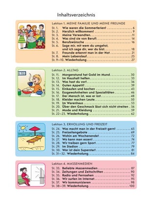 Lektion 1. MEINE FAMILIE UND MEINE FREUNDE
St. 1. Wie waren die Sommerferien? . . . . . . . . . . . . . . . . 6
St. 2. Herzlich willkommen! . . . . . . . . . . . . . . . . . . . . . . . . 9
St. 3. Meine Verwandten. . . . . . . . . . . . . . . . . . . . . . . . . . .11
St. 4. Was sind sie von Beruf?. . . . . . . . . . . . . . . . . . . . . . 14
St. 5. Berufswünsche . . . . . . . . . . . . . . . . . . . . . . . . . . . . . 16
St. 6. Sage mir, mit wem du umgehst,
und ich sage dir, wer du bist. . . . . . . . . . . . . . . . . 18
St. 7. Freunde erkennt man in der Not . . . . . . . . . . . . . 21
St. 8. Mein Lebenslauf . . . . . . . . . . . . . . . . . . . . . . . . . . . . 25
St. 9—10. Wiederholung . . . . . . . . . . . . . . . . . . . . . . . . . . . . 27
Inhaltsverzeichnis
Lektion 2. ALLTAG
St. 11. Morgenstund hat Gold im Mund . . . . . . . . . . . . . 30
St. 12. Im Haushalt helfen. . . . . . . . . . . . . . . . . . . . . . . . . . 33
St. 13. Was hast du vor?. . . . . . . . . . . . . . . . . . . . . . . . . . . . 36
St. 14. Guten Appetit! . . . . . . . . . . . . . . . . . . . . . . . . . . . . . 39
St. 15. Einkaufen und kochen . . . . . . . . . . . . . . . . . . . . . . 43
St. 16. Essgewohnheiten und Spezialitäten . . . . . . . . . . 46
St. 17. Der Mensch ist, was er isst. . . . . . . . . . . . . . . . . . . 48
St. 18. Kleider machen Leute. . . . . . . . . . . . . . . . . . . . . . . 50
St. 19. Im Warenhaus . . . . . . . . . . . . . . . . . . . . . . . . . . . . . . 53
St. 20. Über den Geschmack lässt sich nicht streiten . 56
St. 21. Mode und Kleidung . . . . . . . . . . . . . . . . . . . . . . . . 59
St. 22—23. Wiederholung. . . . . . . . . . . . . . . . . . . . . . . . . . . 62
Lektion 3. ERHOLUNG UND FREIZEIT
St. 24. Was macht man in der Freizeit gern? . . . . . . . . . 65
St. 25. Freizeitangebote . . . . . . . . . . . . . . . . . . . . . . . . . . . 69
St. 26. Wohin am Wochenende? . . . . . . . . . . . . . . . . . . . . 72
St. 27. Wo kann man essen? . . . . . . . . . . . . . . . . . . . . . . . . 74
St. 28. Wir treiben gern Sport . . . . . . . . . . . . . . . . . . . . . . 77
St. 29. Im Stadion . . . . . . . . . . . . . . . . . . . . . . . . . . . . . . . . . 79
St. 30. Wer ist dein Superstar? . . . . . . . . . . . . . . . . . . . . . . 81
St. 31—32. Wiederholung. . . . . . . . . . . . . . . . . . . . . . . . . . . 84
Lektion 4. MASSENMEDIEN
St. 33. Beliebte Massenmedien . . . . . . . . . . . . . . . . . . . . . 87
St. 34. Zeitungen und Zeitschriften . . . . . . . . . . . . . . . . . 90
St. 35. Radio und Fernsehen . . . . . . . . . . . . . . . . . . . . . . . 92
St. 36. Wir surfen im Internet . . . . . . . . . . . . . . . . . . . . . . . 95
St. 37. Wir kommunizieren . . . . . . . . . . . . . . . . . . . . . . . . . 98
St. 38—39. Wiederholung. . . . . . . . . . . . . . . . . . . . . . . . . . 100
 