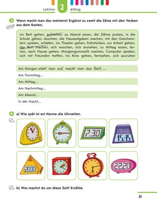  Wann macht man das meistens? Ergänzt zu zweit die Sätze mit den Verben
aus dem Kasten.
ins Bett gehen, aufstehen, zu Abend essen, die Zähne putzen, in die
Schule gehen, duschen, die Hausaufgaben machen, mit den Geschwis-
tern spielen, schlafen, ins Theater gehen, frühstücken, zur Arbeit gehen,
das Bett machen, sich waschen, sich anziehen, zu Mittag essen, ler-
nen, nach Hause gehen, Morgengymnastik machen, Computer spielen,
sich mit Freunden treffen, ins Kino gehen, fernsehen, sich ausruhen
Am Morgen steht man auf, macht man das Bett, …
Am Vormittag…
Am Mittag…
Am Nachmittag…
Am Abend…
In der Nacht…
 a) Wie spät ist es? Nenne die Uhrzeiten.
b) Was machst du um diese Zeit? Erzähle.
2
Lektion Alltag
31
 