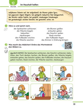 Im Haushalt helfen
auf|rЉumen (rЉumte auf, hat aufgerЉumt), die Blumen gieЏen (goss,
hat gegossen), bЋgeln (bЋgelte, hat gebЋgelt), babysitten (hat babygesittet),
das Geschirr spЋlen (spЋlte, hat gespЋlt), staubsaugen (staubsaugte,
hat gestaubsaugt), wischen (wischte, hat gewischt), selten, nie
 Höre zu und sprich nach.
die Spielsachen aufräumen die Blumen gießen
die Wäsche bügeln einkaufen gehen
babysitten das Geschirr spülen
staubsaugen Staub wischen
den Fußboden wischen den Fußboden fegen
die Wäsche waschen das Zimmer in Ordnung bringen
 Was macht das Mädchen? Ordne das Wortmaterial
den Bildern zu.
das Bett machen, die Spielsachen aufräumen, das Geschirr aufräumen, baby-
sitten, den Tisch decken, kochen, die Blumen gießen, die Wäsche bügeln,
einkaufen gehen, das Geschirr spülen, den Fußboden wischen, die Hausauf-
gaben machen, Staub wischen, die Wäsche waschen, staubsaugen
1 2 3
4 5 6
33
1
Stunde
12
 