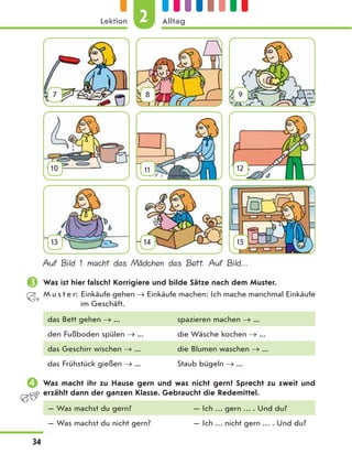 7 8 9
10 11 12
13 14 15
Auf Bild 1 macht das Mädchen das Bett. Auf Bild…
 Was ist hier falsch? Korrigiere und bilde Sätze nach dem Muster.
M u s t e r: Einkäufe gehen  Einkäufe machen: Ich mache manchmal Einkäufe
im Geschäft.
das Bett gehen  ... spazieren machen  ...
den Fußboden spülen  ... die Wäsche kochen  ...
das Geschirr wischen  ... die Blumen waschen  ...
das Frühstück gießen  ... Staub bügeln  ...
 Was macht ihr zu Hause gern und was nicht gern? Sprecht zu zweit und
erzählt dann der ganzen Klasse. Gebraucht die Redemittel.
— Was machst du gern? — Ich … gern … . Und du?
— Was machst du nicht gern? — Ich … nicht gern … . Und du?
2
Lektion Alltag
34
 