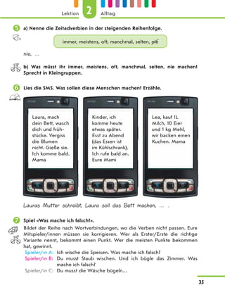  a) Nenne die Zeitadverbien in der steigenden Reihenfolge.
immer, meistens, oft, manchmal, selten, nie
nie, …
b) Was müsst ihr immer, meistens, oft, manchmal, selten, nie machen?
Sprecht in Kleingruppen.
 Lies die SMS. Was sollen diese Menschen machen? Erzähle.
Laura, mach
dein Bett, wasch
dich und früh-
stücke. Vergiss
die Blumen
nicht. Gieße sie.
Ich komme bald.
Mama
Kinder, ich
komme heute
etwas später.
Esst zu Abend
(das Essen ist
im Kühlschrank).
Ich rufe bald an.
Eure Mami
Lea, kauf 1L
Milch, 10 Eier
und 1 kg Mehl,
wir backen einen
Kuchen. Mama
Lauras Mutter schreibt, Laura soll das Bett machen, … .
 Spiel «Was mache ich falsch?».
Bildet der Reihe nach Wortverbindungen, wo die Verben nicht passen. Eure
Mitspieler/innen müssen sie korrigieren. Wer als Erster/Erste die richtige
Variante nennt, bekommt einen Punkt. Wer die meisten Punkte bekommen
hat, gewinnt.
Spieler/in A: Ich wische die Speisen. Was mache ich falsch?
Spieler/in B: Du musst Staub wischen. Und ich bügle das Zimmer. Was
mache ich falsch?
Spieler/in C: Du musst die Wäsche bügeln…
2
Lektion Alltag
35
 