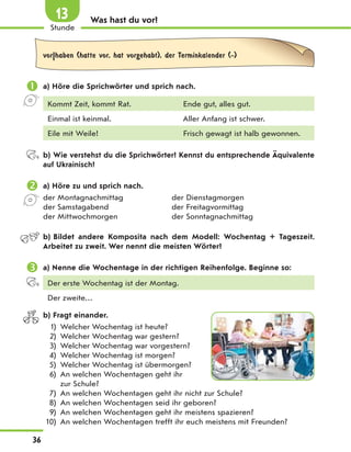Was hast du vor?
vor|haben (hatte vor, hat vorgehabt), der Terminkalender (-)
 a) Höre die Sprichwörter und sprich nach.
Kommt Zeit, kommt Rat. Ende gut, alles gut.
Einmal ist keinmal. Aller Anfang ist schwer.
Eile mit Weile! Frisch gewagt ist halb gewonnen.
b) Wie verstehst du die Sprichwörter? Kennst du entsprechende Äquivalente
auf Ukrainisch?
 a) Höre zu und sprich nach.
der Montagnachmittag der Dienstagmorgen
der Samstagabend der Freitagvormittag
der Mittwochmorgen der Sonntagnachmittag
b) Bildet andere Komposita nach dem Modell: Wochentag + Tageszeit.
Arbeitet zu zweit. Wer nennt die meisten Wörter?
 a) Nenne die Wochentage in der richtigen Reihenfolge. Beginne so:
Der erste Wochentag ist der Montag.
Der zweite…
b) Fragt einander.
1) Welcher Wochentag ist heute?
2) Welcher Wochentag war gestern?
3) Welcher Wochentag war vorgestern?
4) Welcher Wochentag ist morgen?
5) Welcher Wochentag ist übermorgen?
6) An welchen Wochentagen geht ihr
zur Schule?
7) An welchen Wochentagen geht ihr nicht zur Schule?
8) An welchen Wochentagen seid ihr geboren?
9) An welchen Wochentagen geht ihr meistens spazieren?
10) An welchen Wochentagen trefft ihr euch meistens mit Freunden?
36
1
Stunde
13
 