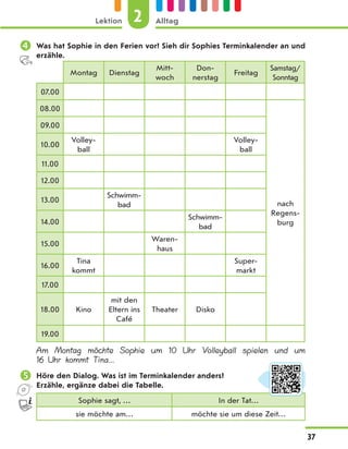  Was hat Sophie in den Ferien vor? Sieh dir Sophies Terminkalender an und
erzähle.
Montag Dienstag
Mitt-
woch
Don-
nerstag
Freitag
Samstag/
Sonntag
07.00
08.00
nach
Regens-
burg
09.00
10.00
Volley-
ball
Volley-
ball
11.00
12.00
13.00
Schwimm-
bad
14.00
Schwimm-
bad
15.00
Waren-
haus
16.00
Tina
kommt
Super-
markt
17.00
18.00 Kino
mit den
Eltern ins
Café
Theater Disko
19.00
Am Montag möchte Sophie um 10 Uhr Volleyball spielen und um
16 Uhr kommt Tina...
 Höre den Dialog. Was ist im Terminkalender anders?
Erzähle, ergänze dabei die Tabelle.
Sophie sagt, … In der Tat…
sie möchte am… möchte sie um diese Zeit…
2
Lektion Alltag
37
 