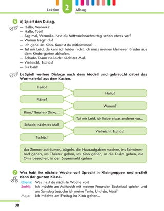 a) Spielt den Dialog.
— Hallo, Veronika!
— Hallo, Tobi!
— Sag mal, Veronika, hast du Mittwochnachmittag schon etwas vor?
— Warum fragst du?
— Ich gehe ins Kino. Kannst du mitkommen?
— Tut mir Leid, da kann ich leider nicht, ich muss meinen kleineren Bruder aus
dem Kindergarten abholen.
— Schade. Dann vielleicht nächstes Mal.
— Vielleicht. Tschüs!
— Bis bald!
b) Spielt weitere Dialoge nach dem Modell und gebraucht dabei das
Wortmaterial aus dem Kasten.
Hallo!
Hallo!
Pläne?
Kino/Theater/Disko…
Schade, nächstes Mal?
Tschüs!
Warum?
Tut mir Leid, ich habe etwas anderes vor…
Vielleicht. Tschüs!
das Zimmer aufräumen, bügeln, die Hausaufgaben machen, ins Schwimm-
bad gehen, ins Theater gehen, ins Kino gehen, in die Disko gehen, die
Oma besuchen, in den Supermarkt gehen
 Was habt ihr nächste Woche vor? Sprecht in Kleingruppen und erzählt
dann der ganzen Klasse.
Olena: Was hast du nächste Woche vor?
Serhij: Ich möchte am Mittwoch mit meinen Freunden Basketball spielen und
am Samstag besuche ich meine Tante. Und du, Maja?
Maja: Ich möchte am Freitag ins Kino gehen...
2
Lektion Alltag
38
 