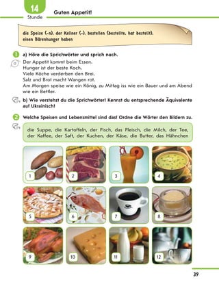 Guten Appetit!
die Speise (-n), der Kellner (-), bestellen (bestellte, hat bestellt),
einen BЉrenhunger haben
 a) Höre die Sprichwörter und sprich nach.
Der Appetit kommt beim Essen.
Hunger ist der beste Koch.
Viele Köche verderben den Brei.
Salz und Brot macht Wangen rot.
Am Morgen speise wie ein König, zu Mittag iss wie ein Bauer und am Abend
wie ein Bettler.
b) Wie verstehst du die Sprichwörter? Kennst du entsprechende Äquivalente
auf Ukrainisch?
 Welche Speisen und Lebensmittel sind das? Ordne die Wörter den Bildern zu.
die Suppe, die Kartoffeln, der Fisch, das Fleisch, die Milch, der Tee,
der Kaffee, der Saft, der Kuchen, der Käse, die Butter, das Hähnchen
1 2 3 4
5 6 7 8
9 10 11 12
39
1
Stunde
14
 