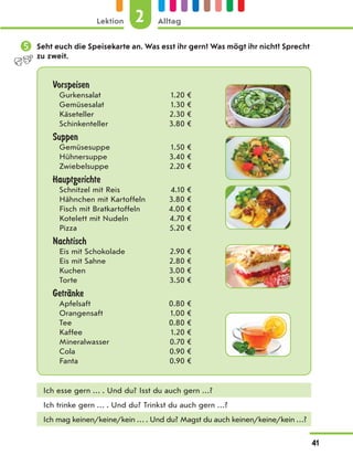  Seht euch die Speisekarte an. Was esst ihr gern? Was mögt ihr nicht? Sprecht
zu zweit.
Vorspeisen
Gurkensalat 1.20 €
Gemüsesalat 1.30 €
Käseteller 2.30 €
Schinkenteller 3.80 €
Suppen
Gemüsesuppe 1.50 €
Hühnersuppe 3.40 €
Zwiebelsuppe 2.20 €
Hauptgerichte
Schnitzel mit Reis 4.10 €
Hähnchen mit Kartoffeln 3.80 €
Fisch mit Bratkartoffeln 4.00 €
Kotelett mit Nudeln 4.70 €
Pizza 5.20 €
Nachtisch
Eis mit Schokolade 2.90 €
Eis mit Sahne 2.80 €
Kuchen 3.00 €
Torte 3.50 €
GetrЉnke
Apfelsaft 0.80 €
Orangensaft 1.00 €
Tee 0.80 €
Kaffee 1.20 €
Mineralwasser 0.70 €
Cola 0.90 €
Fanta 0.90 €
Ich esse gern … . Und du? Isst du auch gern …?
Ich trinke gern … . Und du? Trinkst du auch gern …?
Ich mag keinen/keine/kein … . Und du? Magst du auch keinen/keine/kein …?
2
Lektion Alltag
41
 