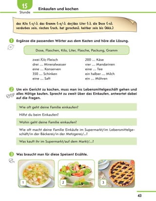 Einkaufen und kochen
das Kilo (-s/-), das Gramm (-e/-), der/das Liter (-), die Dose (-n),
verdorben sein, riechen (roch, hat gerochen), haltbar sein bis (Akk.)
 Ergänze die passenden Wörter aus dem Kasten und höre die Lösung.
Dose, Flaschen, Kilo, Liter, Flasche, Packung, Gramm
zwei Kilo Fleisch 200 … Käse
drei … Mineralwasser vier … Mandarinen
eine … Konserven eine … Tee
350 … Schinken ein halber … Milch
eine … Saft ein … Möhren
 Um ein Gericht zu kochen, muss man ins Lebensmittelgeschäft gehen und
alles Nötige kaufen. Sprecht zu zweit über das Einkaufen, antwortet dabei
auf die Fragen.
Wie oft geht deine Familie einkaufen?
Hilfst du beim Einkaufen?
Wohin geht deine Familie einkaufen?
Wie oft macht deine Familie Einkäufe im Supermarkt/im Lebensmittelge-
schäft/in der Bäckerei/in der Metzgerei/...?
Was kauft ihr im Supermarkt/auf dem Markt/…?
 Was braucht man für diese Speisen? Erzähle.
1 2 3
43
1
Stunde
15
 
