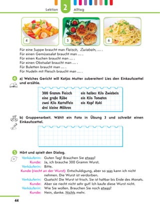 4 5 6
Für eine Suppe braucht man Fleisch, Zwiebeln, … .
Für einen Gemüsesalat braucht man … .
Für einen Kuchen braucht man … .
Für einen Obstsalat braucht man … .
Für Buletten braucht man … .
Für Nudeln mit Fleisch braucht man … .
 a) Welches Gericht will Katjas Mutter zubereiten? Lies den Einkaufszettel
und erzähle.
300 Gramm Fleisch
eine groЏe RЋbe
zwei Kilo Kartoffeln
drei kleine MЊhren
ein halbes Kilo Zwiebeln
ein Kilo Tomaten
ein Kopf Kohl
b) Gruppenarbeit. Wählt ein Foto in Übung 3 und schreibt einen
Einkaufszettel.
 Hört und spielt den Dialog.
Verkäuferin: Guten Tag! Brauchen Sie etwas?
Kunde: Ja, ich brauche 300 Gramm Wurst.
Verkäuferin: Bitte.
Kunde (riecht an der Wurst): Entschuldigung, aber so was kann ich nicht
nehmen. Die Wurst ist verdorben.
Verkäuferin: Quatsch! Die Wurst ist frisch. Sie ist haltbar bis Ende des Monats.
Kunde: Aber sie riecht nicht sehr gut! Ich kaufe diese Wurst nicht.
Verkäuferin: Wie Sie wollen. Brauchen Sie noch etwas?
Kunde: Nein, danke. Nichts mehr.
2
Lektion Alltag
44
 