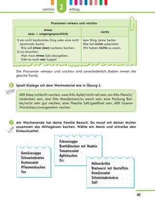 Pronomen «etwas» und «nichts»
etwas
(was — umgangssprachlich)
nichts
1) ein nicht bestimmtes Ding oder eine nicht
bestimmte Sache:
Rita will etwas (was) Leckeres kochen.
2) ein bisschen:
Man muss etwas Salz dazugeben.
Gibt es noch was Suppe?
kein Ding, keine Sache:
Rita hat nichts zubereitet.
Wir haben nichts zu essen.
Die Pronomen «etwas» und «nichts» sind unveränderlich (haben immer die
gleiche Form).
 Spielt Dialoge mit dem Wortmaterial wie in Übung 5.
400 Käse/schlecht riechen, zwei Kilo Äpfel/nicht reif sein, ein Kilo Fleisch/
verdorben sein, drei Kilo Mandarinen/zu weich  sein, eine Packung But-
ter/nicht sehr gut riechen, eine  Flasche Saft/geöffnet sein, 400 Gramm
Würstchen/unangenehm riechen
 Am Wochenende hat deine Familie Besuch. Du musst mit deiner Mutter
zusammen das Mittagessen kochen. Wähle ein Menü und schreibe den
Einkaufszettel.
GemЋsesuppe
Schweinebraten
Gurkensalat
Pflaumenkuchen
Tee
Erbsensuppe
BrathЉhnchen mit Nudeln
Tomatensalat
Apfelkuchen
Eis
HЋhnerbrЋhe
Bratwurst mit Kartoffeln
GemЋsesalat
Schokoladenkekse
Saft
2
Lektion Alltag
45
 