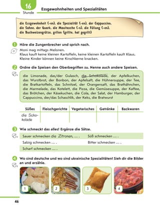 Essgewohnheiten und Spezialitäten
die Essgewohnheit (-en), die SpezialitЉt (-en), der Cappuccino,
die Sahne, der Quark, die Maultasche (-n), die FЋllung (-en),
die BuchweizengrЋtze, grillen (grillte, hat gegrillt)
 Höre die Zungenbrecher und sprich nach.
Moni mag mittags Melonen.
Klaus kauft keine kleinen Kartoffeln, keine kleinen Kartoffeln kauft Klaus.
Kleine Kinder können keine Kirschkerne knacken.
 Ordne die Speisen den Oberbegriffen zu. Nenne auch andere Speisen.
die Limonade, das/der Gulasch, die Schokolade, der Apfelkuchen,
das  Wurstbrot, der Bonbon, der Apfelsaft, die Hühnersuppe, der Tee,
die  Bratkartoffeln, das Schnitzel, der Orangensaft, das  Brathähnchen,
die Marmelade, das Kotelett, die Pizza, die Gemüsesuppe, der Kaffee,
das Brötchen, der Käsekuchen, die Cola, der Salat, der Hamburger, der
Cappuccino, der/das Schaschlik, der Keks, die Bratwurst
Süßes Fleischgerichte Vegetarisches Getränke Backwaren
die Scho-
kolade
 Wie schmeckt das alles? Ergänze die Sätze.
Sauer schmecken die Zitronen, … . Süß schmecken … .
Salzig schmecken … . Bitter schmecken … .
Scharf schmecken … .
 Wo sind deutsche und wo sind ukrainische Spezialitäten? Sieh dir die Bilder
an und erzähle.
1 2 3 4
46
Stunde
16
 