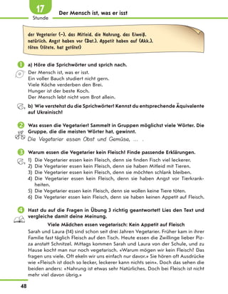 Der Mensch ist, was er isst
der Vegetarier (–), das Mitleid, die Nahrung, das EiweiЏ,
natЋrlich, Angst haben vor (Dat.), Appetit haben auf (Akk.),
tЊten (tЊtete, hat getЊtet)
 a) Höre die Sprichwörter und sprich nach.
Der Mensch ist, was er isst.
Ein voller Bauch studiert nicht gern.
Viele Köche verderben den Brei.
Hunger ist der beste Koch.
Der Mensch lebt nicht vom Brot allein.
b) Wie verstehst du die Sprichwörter? Kennst du entsprechende Äquivalente
auf Ukrainisch?
 Was essen die Vegetarier? Sammelt in Gruppen möglichst viele Wörter. Die
Gruppe, die die meisten Wörter hat, gewinnt.
Die Vegetarier essen Obst und Gemüse, … .
 Warum essen die Vegetarier kein Fleisch? Finde passende Erklärungen.
1) Die Vegetarier essen kein Fleisch, denn sie finden Fisch viel leckerer.
2) Die Vegetarier essen kein Fleisch, denn sie haben Mitleid mit Tieren.
3) Die Vegetarier essen kein Fleisch, denn sie möchten schlank bleiben.
4) Die Vegetarier essen kein Fleisch, denn sie haben Angst vor Tierkrank-
heiten.
5) Die Vegetarier essen kein Fleisch, denn sie wollen keine Tiere töten.
6) Die Vegetarier essen kein Fleisch, denn sie haben keinen Appetit auf Fleisch.
 Hast du auf die Fragen in Übung 3 richtig geantwortet? Lies den Text und
vergleiche damit deine Meinung.
Viele Mädchen essen vegetarisch: Kein Appetit auf Fleisch
Sarah und Laura (14) sind schon seit drei Jahren Vegetarier. Früher kam in ihrer
Familie fast täglich Fleisch auf den Tisch. Heute essen die Zwillinge lieber Piz-
za anstatt Schnitzel. Mittags kommen Sarah und Laura von der Schule, und zu
Hause kocht man nur noch vegetarisch. «Warum mögen wir kein Fleisch? Das
fragen uns viele. Oft ekeln wir uns einfach nur davor.» Sie hören oft Ausdrücke
wie «Fleisch ist doch so lecker, leckerer kann nichts sein». Doch das sehen die
beiden anders: «Nahrung ist etwas sehr Natürliches. Doch bei Fleisch ist nicht
mehr viel davon übrig.»
48
Stunde
17
 