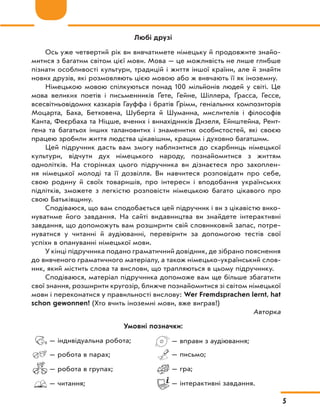 — індивідуальна робота;
— робота в парах;
— робота в групах;
— читання;
— вправи з аудіювання;
— письмо;
— гра;
— інтерактивні завдання.
Любі друзі
Ось уже четвертий рік ви вивчатимете німецьку й продовжите знайо-
митися з багатим світом цієї мови. Мова — це можливість не лише глибше
пізнати особливості культури, традицій і життя іншої країни, але й знайти
нових друзів, які розмовляють цією мовою або ж вивчають її як іноземну.
Німецькою мовою спілкуються понад 100 мільйонів людей у світі. Це
мова великих поетів і письменників Ґете, Гейне, Шіллера, Ґрасса, Гессе,
всесвітньовідомих казкарів Гауффа і братів Ґрімм, геніальних композиторів
Моцарта, Баха, Бетховена, Шуберта й Шуманна, мислителів і філософів
Канта, Феєрбаха та Ніцше, вчених і винахідників Дизеля, Ейнштейна, Рент-
ґена та багатьох інших талановитих і знаменитих особистостей, які своєю
працею зробили життя людства цікавішим, кращим і духовно багатшим.
Цей підручник дасть вам змогу наблизитися до скарбниць німецької
культури, відчути дух німецького народу, познайомитися з  життям
однолітків. На сторінках цього підручника ви дізнаєтеся про захоплен-
ня німецької молоді та її дозвілля. Ви навчитеся розповідати про себе,
свою родину й своїх товаришів, про інтереси і вподобання українських
підлітків, зможете з легкістю розповісти німецькою багато цікавого про
свою Батьківщину.
Сподіваюся, що вам сподобається цей підручник і ви з цікавістю вико-
нуватиме його завдання. На сайті видавництва ви знайдете інтерактивні
завдання, що допоможуть вам розширити свій словниковий запас, потре-
нуватися у читанні й аудіюванні, перевірити за допомогою тестів свої
успіхи в опануванні німецької мови.
У кінці підручника подано граматичний довідник, де зібрано пояснення
до вивченого граматичного матеріалу, а також німецько-український слов-
ник, який містить слова та вислови, що трапляються в цьому підручнику.
Сподіваюся, матеріал підручника допоможе вам ще більше збагатити
свої знання, розширити кругозір, ближче познайомитися зі світом німецької
мови і переконатися у правильності вислову: Wer Fremdsprachen lernt, hat
schon gewonnen! (Хто вчить іноземні мови, вже виграв!)
Авторка
Умовні позначки:
5
 