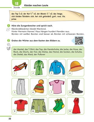 Kleider machen Leute
das Top (-s), der Hut (- -e), der Absatz (- -e), das Image,
sich kleiden (kleidete sich, hat sich gekleidet), grell, rosa, lila,
prima
 Höre die Zungenbrecher und sprich nach.
Kleinkindkleidchen kleidet Kleinkind.
Hinter Hermann Hannes’ Haus hängen hundert Hemden raus.
Bürsten mit weißen Borsten sind besser als Bürsten mit schwarzen Borsten.
 Ordne die Wörter aus dem Kasten den Bildern zu.
der Mantel, das T-Shirt, das Top, die Handschuhe, die Jacke, die Hose, der
Rock, die Shorts, der Hut, die Mütze, das Hemd, die Socken, die Schuhe,
die Stiefel, das Kleid, der Pullover
1 2 3 4
5 6 7 8
9 10 11 12
50
Stunde
18
 