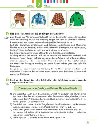 13 14 15 16
 Lies den Text. Achte auf die Endungen der Adjektive.
Zum Image der Menschen gehört nicht nur ein bestimmter Lebensstil, sondern
auch die Kleidung. Durch die Kleidung zeigen wir sehr oft unseren Charakter.
Ruhige Menschen tragen meistens keine grellen Kleidungsstücke.
Fast alle deutschen Schülerinnen und Schüler, Studentinnen und Studenten
kleiden sich, zum Beispiel, einfach und praktisch. Sie tragen praktische Jeans,
leichte T-Shirts im Sommer oder warme Pullover im Winter.
Für Kinder kaufen ihre Eltern oft bunte und helle Kleidungsstücke.
Wichtig ist auch der Anlass. Auf Reisen kleiden sich Menschen praktisch und
bequem. Frauen tragen auf Wanderungen keine Schuhe mit hohen Absätzen,
denn sie passen viel besser zu einem Theaterbesuch. Für das Theater ziehen
die Menschen ihre gute Kleidung an. Viele Frauen haben gern rosa oder lila
Blusen an.
Junge Leute tragen moderne Kleidung. In die Disko ziehen sie Jeans und
modische T-Shirts an. Für Wanderungen braucht man bequeme Schuhe und
passende Kleidung.
 Ergänze die Regel über die Deklination der Adjektive, nenne passende
Beispiele aus dem Text.
Possessivpronomen/stark/schwach/rosa, lila, prima/Singular
1) Die Adjektive nach dem bestimmten Artikel im Singular und Plural sowie
auch nach den Possessivpronomen, den Pronomen «alle», «beide», «sämt-
liche» und dem Pronomen «keine» im Plural dekliniert man schwach, z. B.
keine grellen Kleidungsstücke, …
2) Die Adjektive ohne Artikel im Singular und Plural sowie nach den Pronomen
«viele», «einige», «mehrere» im Plural dekliniert man …, z. B. …
3) Nach der gemischten Deklination dekliniert man Adjektive nur im  … .
In diesem Fall stehen mit Adjektiven der unbestimmte Artikel, … oder das
Pronomen «kein/keine», z. B. …
4) Die Adjektive … bleiben immer ohne Endungen, z. B. …
2
Lektion Alltag
51
 