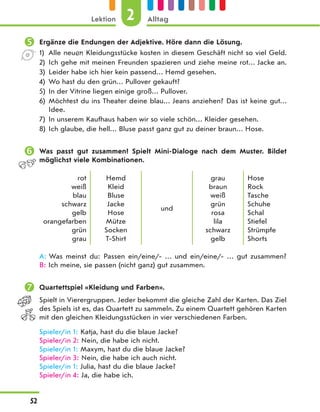  Ergänze die Endungen der Adjektive. Höre dann die Lösung.
1) Alle neuen Kleidungsstücke kosten in diesem Geschäft nicht so viel Geld.
2) Ich gehe mit meinen Freunden spazieren und ziehe meine rot… Jacke an.
3) Leider habe ich hier kein passend… Hemd gesehen.
4) Wo hast du den grün… Pullover gekauft?
5) In der Vitrine liegen einige groß… Pullover.
6) Möchtest du ins Theater deine blau… Jeans anziehen? Das ist keine gut…
Idee.
7) In unserem Kaufhaus haben wir so viele schön… Kleider gesehen.
8) Ich glaube, die hell… Bluse passt ganz gut zu deiner braun… Hose.
 Was passt gut zusammen? Spielt Mini-Dialoge nach dem Muster. Bildet
möglichst viele Kombinationen.
rot
weiß
blau
schwarz
gelb
orangefarben
grün
grau
Hemd
Kleid
Bluse
Jacke
Hose
Mütze
Socken
T-Shirt
und
grau
braun
weiß
grün
rosa
lila
schwarz
gelb
Hose
Rock
Tasche
Schuhe
Schal
Stiefel
Strümpfe
Shorts
A: Was meinst du: Passen ein/eine/- … und ein/eine/- … gut zusammen?
B: Ich meine, sie passen (nicht ganz) gut zusammen.
 Quartettspiel «Kleidung und Farben».
Spielt in Vierergruppen. Jeder bekommt die gleiche Zahl der Karten. Das Ziel
des Spiels ist es, das Quartett zu sammeln. Zu einem Quartett gehören Karten
mit den gleichen Kleidungsstücken in vier verschiedenen Farben.
Spieler/in 1: Katja, hast du die blaue Jacke?
Spieler/in 2: Nein, die habe ich nicht.
Spieler/in 1: Maxym, hast du die blaue Jacke?
Spieler/in 3: Nein, die habe ich auch nicht.
Spieler/in 1: Julia, hast du die blaue Jacke?
Spieler/in 4: Ja, die habe ich.
2
Lektion Alltag
52
 