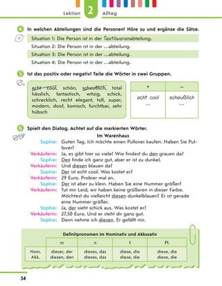  In welchen Abteilungen sind die Personen? Höre zu und ergänze die Sätze.
Situation 1: Die Person ist in der Textilwarenabteilung.
Situation 2: Die Person ist in der …abteilung.
Situation 3: Die Person ist in der …abteilung.
Situation 4: Die Person ist in der …abteilung.
 Ist das positiv oder negativ? Teile die Wörter in zwei Gruppen.
echt cool, schön, scheußlich, total
hässlich, fantastisch, witzig, schick,
schrecklich, recht elegant, toll, super,
modern, doof, komisch, furchtbar, sehr
hübsch
+ —
echt cool
…
scheußlich
…
 Spielt den Dialog. Achtet auf die markierten Wörter.
Im Warenhaus
Sophie: Guten Tag. Ich möchte einen Pullover kaufen. Haben Sie Pul-
lover?
Verkäuferin: Ja, es gibt hier so viele! Wie findest du den grauen da?
Sophie: Den finde ich ganz gut, aber er ist zu dunkel.
Verkäuferin: Und diesen blauen da?
Sophie: Der ist echt cool. Was kostet er?
Verkäuferin: 29 Euro. Probier mal an.
Sophie: Der ist aber zu klein. Haben Sie eine Nummer größer?
Verkäuferin: Tut mir Leid, wir haben keine größeren in dieser Farbe.
Möchtest du vielleicht diesen dunkelblauen? Er ist gerade
eine Nummer größer.
Sophie: Ja, der sieht schick aus. Was kostet er?
Verkäuferin: 27,50 Euro. Und er steht dir ganz gut.
Sophie: Dann nehme ich diesen. Er gefällt mir.
Definitpronomen im Nominativ und Akkusativ
m n f Pl.
Nom.
Akk.
dieser, der
diesen, den
dieses, das
dieses, das
diese, die
diese, die
diese, die
diese, die
2
Lektion Alltag
54
 