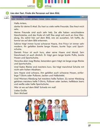  Lies den Text. Finde die Personen auf dem Bild.
Hallo Artem,
danke für deine E-Mail. Du hast so viele nette Freunde. Das freut mich
sehr.
Meine Freunde sind auch sehr lieb. Sie alle haben verschiedene
Geschmäcke, und das finde ich toll! Das zeigt sich auch an ihrer Klei-
dung. Du siehst hier auf dem Bild, wie sie aussehen. Ich hoffe, du
kannst sie auf dem Bild erkennen.
Sabine trägt immer kurze schwarze Haare, ihre Frisur ist immer sehr
modern. Ihr gefallen breite lange Hosen, bunte Tops und Sport-
schuhe.
Daniels Frisur ist auch kurz, aber seine Haare sind blond. Sein
Geschmack ist auch ähnlich: Er trägt gern lange breite Pullis, breite
Hosen und Sportschuhe.
Veronika aber mag Röcke, besonders gern trägt sie lange enge Röcke
und Sportschuhe.
Und Gabis Röcke sind meistens kurz. Sie trägt manchmal Schuhe mit
nicht sehr hohen Absätzen.
Jans Haare sind schwarz, ihm gefallen auch schwarze Hosen, einfar-
bige T-Shirts oder Pullover, Jacken und Halbstiefel.
Und Werners Kleidung hat meistens helle Farben. Zu seiner Kleidung
gehören meistens helle T-Shirts, Pullover oder Jacken, hellblaue Jeans
und weiße oder helle Sportschuhe.
Wer ist wo auf dem Bild? Schreib mir mal!
Liebe Grüße
Dein Michael
2
Lektion Alltag
57
 