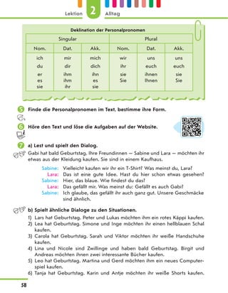  Finde die Personalpronomen im Text, bestimme ihre Form.
 Höre den Text und löse die Aufgaben auf der Website.
 a) Lest und spielt den Dialog.
Gabi hat bald Geburtstag. Ihre Freundinnen — Sabine und Lara — möchten ihr
etwas aus der Kleidung kaufen. Sie sind in einem Kaufhaus.
Sabine: Vielleicht kaufen wir ihr ein T-Shirt? Was meinst du, Lara?
Lara: Das ist eine gute Idee. Hast du hier schon etwas gesehen?
Sabine: Hier, das blaue. Wie findest du das?
Lara: Das gefällt mir. Was meinst du: Gefällt es auch Gabi?
Sabine: Ich glaube, das gefällt ihr auch ganz gut. Unsere Geschmäcke
sind ähnlich.
b) Spielt ähnliche Dialoge zu den Situationen.
1) Lars hat Geburtstag. Peter und Lukas möchten ihm ein rotes Käppi kaufen.
2) Lea hat Geburtstag. Simone und Inge möchten ihr einen hellblauen Schal
kaufen.
3) Carola hat Geburtstag. Sarah und Viktor möchten ihr weiße Handschuhe
kaufen.
4) Lina und Nicole sind Zwillinge und haben bald Geburtstag. Birgit und
Andreas möchten ihnen zwei interessante Bücher kaufen.
5) Leo hat Geburtstag. Martina und Gerd möchten ihm ein neues Computer-
spiel kaufen.
6) Tanja hat Geburtstag. Karin und Antje möchten ihr weiße Shorts kaufen.
Deklination der Personalpronomen
Singular Plural
Nom. Dat. Akk. Nom. Dat. Akk.
ich mir mich wir uns uns
du dir dich ihr euch euch
er
es
sie
ihm
ihm
ihr
ihn
es
sie
sie
Sie
ihnen
Ihnen
sie
Sie
2
Lektion Alltag
58
 