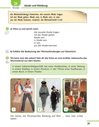 Mode und Kleidung
die Markenkleidung/-klamotten, die neueste Mode tragen,
mit der Mode gehen, Mode sein, in Mode sein, in sein,
aus der Mode kommen, modisch, die Nationaltracht (-en)
 a) Höre zu und sprich nach.
die neueste Mode tragen
mit der Mode gehen
Mode sein
in Mode sein
in sein
aus der Mode kommen
b) Erkläre die Bedeutung der Wortverbindungen auf Ukrainisch.
 Wo kann man das sehen? Sieh dir die Fotos an und erzähle. Gebrauche das
Wortmaterial aus dem Kasten.
in einem Lebensmittelgeschäft, bei einer Modenschau, in einer Zeitung,
in einem Katalog, in einem Museum, in der Vitrine eines Kaufhauses, in
einem Buch, in einem Theater
1 2 3
Ich meine, die Personen/die Kleidung auf Bild … kann man in/bei …
sehen.
59
Stunde
21
 