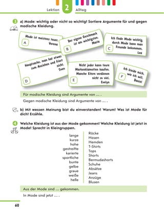  a) Mode: wichtig oder nicht so wichtig? Sortiere Argumente für und gegen
modische Kleidung.
A
Mode ist meistens teuer.
Verena
F
Ich kleide mich,
wie ich will.
Daniel
D
Hauptsache, man hat etwas
zum Anziehen und friert
nicht.
Sven
B
Der eigene Geschmack
ist am wichtigsten.
Maria
Nicht jeder kann teure
Markenklamotten kaufen.
Manche Eltern verdienen
nicht so viel.
Evelyn
E
Ich finde Mode wichtig,
durch Mode kann man
Freunde bekommen.
Lea
C
Für modische Kleidung sind Argumente von … .
Gegen modische Kleidung sind Argumente von … .
b) Mit wessen Meinung bist du einverstanden? Warum? Was ist Mode für
dich? Erzähle.
 Welche Kleidung ist aus der Mode gekommen? Welche Kleidung ist jetzt in
Mode? Sprecht in Kleingruppen.
lange
kurze
hohe
gestreifte
karierte
sportliche
bunte
gelbe
graue
weiße
helle
Röcke
Hosen
Hemden
T-Shirts
Tops
Shorts
Bermudashorts
Schuhe
Absätze
Jeans
Anzüge
Blusen
Aus der Mode sind … gekommen.
In Mode sind jetzt … .
2
Lektion Alltag
60
 