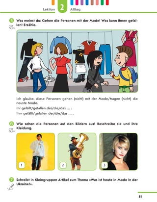  Was meinst du: Gehen die Personen mit der Mode? Was kann ihnen gefal-
len? Erzähle.
Ich glaube, diese Personen gehen (nicht) mit der Mode/tragen (nicht) die
neuste Mode.
Ihr gefällt/gefallen der/die/das … .
Ihm gefällt/gefallen der/die/das … .
 Wie sehen die Personen auf den Bildern aus? Beschreibe sie und ihre
Kleidung.
1 2 3
 Schreibt in Kleingruppen Artikel zum Thema «Was ist heute in Mode in der
Ukraine?».
2
Lektion Alltag
61
 