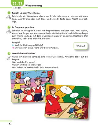 Wiederholung
 Projekt «Unser Warenhaus».
Beschreibt ein Warenhaus, das eurer Schule oder eurem Haus am nächsten
liegt. Macht Fotos oder malt Bilder und schreibt Texte dazu. Macht eine Col-
lage.
 In Gruppen sprechen.
Schreibt in Gruppen Karten mit Fragewörtern: welcher, wer, was, wohin,
wann, wie lange, wo, warum usw. Jeder zieht eine Karte und stellt eine Frage
zum Thema «Alltag» mit dem jeweiligen Fragewort an seinen Nachbarn. Der
antwortet, zieht eine andere Karte usw.
Beispiel:
A: Welche Kleidung gefällt dir?
B: Mir gefallen blaue Jeans und bunte Pullover.
 Geschichten schreiben.
Wähle ein Bild und schreibe eine kleine Geschichte. Antworte dabei auf die
Fragen:
Wer sind die Personen?
Warum sind sie so angezogen?
Was haben sie verwechselt? Was kommt dann?
Welche?
62
Stunden
22–23
 