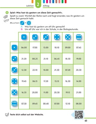  Spiel «Was hast du gestern um diese Zeit gemacht?».
Spielt zu zweit. Würfelt der Reihe nach und fragt einander, was ihr gestern um
diese Zeit gemacht habt.
M u s t e r: +
A: Was hast du gestern um elf Uhr gemacht?
B: Um elf Uhr war ich in der Schule, in der Biologiestunde.
06.00 17.00 13.00 18.10 09.00 07.45
21.20 08.25 21.10 06.45 18.50 19.00
12.30 22.10 10.00 21.30 07.20 20.50
19.45 06.15 17.20 15.15 16.30 14.00
16.35 20.00 11.00 20.30 19.15 21.00
07.30 09.45 08.40 07.00 12.10 08.00
Teste dich selbst auf der Website.
2
Lektion Alltag
63
 