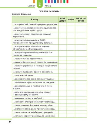 WIE ICH DAS KANN
Lies und kreuze an.
Я можу…
дуже
добре
добре
ще не так
добре
…зрозуміти зміст текстів про розпорядок дня.
…зрозуміти електронні листи підлітків про
їхні вподобання щодо одягу.
…зрозуміти зміст текстів про традиції
харчування.
…зрозуміти інформацію в СМС-
повідомленнях про допомогу батькам.
…зрозуміти зміст діалогів за темами
«У кав’ярні» та «В універмазі».
…зрозуміти розповіді підлітків про їхні
плани на тиждень.
…назвати час за годинником.
…назвати багато страв і продуктів харчування.
…назвати українські й німецькі національні
страви.
…назвати предмети одягу й описати їх.
…описати свій день.
…розповісти про свою допомогу вдома.
…повідомити про свої плани на тиждень.
…розповісти, що я люблю їсти й пити,
а що ні.
…запитати продавця про ціну товару
й розмір одягу чи взуття.
…замовити страву в кав’ярні.
…написати електронний лист у відповідь.
…скласти меню й вказати в ньому ціни.
…висловити свою думку про сучасну моду.
…скласти список необхідних продуктів.
…написати коротку розповідь за малюнком.
2
Lektion Alltag
64
 