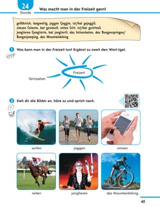 Was macht man in der Freizeit gern?
gefЉhrlich, langweilig, joggen (joggte, ist/hat gejoggt),
simsen (simste, hat gesimst), reiten (ritt, ist/hat geritten),
jonglieren (jonglierte, hat jongliert), das Inlineskaten, das Bungeespringen/
Bungeejumping, das Mountainbiking
 Was kann man in der Freizeit tun? Ergänzt zu zweit den Wort-Igel.
Freizeit
fernsehen
 Sieh dir die Bilder an, höre zu und sprich nach.
surfen joggen simsen
reiten jonglieren das Mountainbiking
65
1
Stunde
24
 