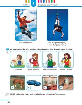das Inlineskaten das Bungeespringen/
das Bungeejumping
 a) Was meinst du: Was machen diese Leute in ihrer Freizeit gern? Erzähle.
1 2 3 4
Ralf Miller Anke Willmer Joachim Schlüter Kirsten Lessner
A B C D
b) Höre die Interviews und vergleiche sie mit deiner Vermutung.
3
Lektion Erholung und Freizeit
66
 