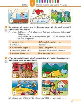7 8 9
 Das machen wir gerne, und im Sommer haben wir das auch gemacht.
Erzähle nach dem Muster.
M u s t e r: Rad fahren  Wir fahren gern Rad. Und im Sommer sind wir auch
Rad gefahren.
fotografieren  Wir fotografieren gern. Und im Sommer haben
wir auch fotografiert.
1) wandern  ... 6) Freunde besuchen  ...
2) zelten  ... 7) reisen  ...
3) in der Sonne liegen  ... 8) ins Café gehen  ...
4) Basketball spielen  ... 9) in eine andere Stadt fahren  ...
5) ans Meer fahren  ... 10) schwimmen  ...
 a) Wo waren die Kinder in den Sommerferien? Was haben sie dort gemacht?
Sieh dir die Bilder an und erzähle.
1 2
3 4
Ich glaube, das Mädchen/der Junge auf Bild … war in/an … .
Lektion 1 Meine Familie und meine Freunde
7
 