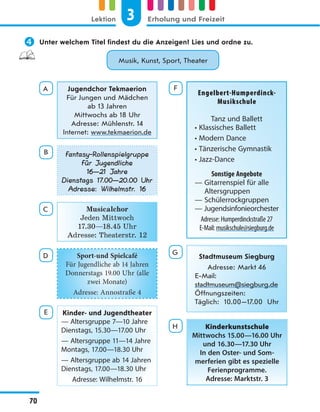  Unter welchem Titel findest du die Anzeigen? Lies und ordne zu.
Musik, Kunst, Sport, Theater
A Jugendchor Tekmaerion
Für Jungen und Mädchen
ab 13 Jahren
Mittwochs ab 18 Uhr
Adresse: Mühlenstr. 14
Internet: www.tekmaerion.de
B Fantasy-Rollenspielgruppe
Für Jugendliche
16—21 Jahre
Dienstags 17.00—20.00 Uhr
Adresse: Wilhelmstr. 16
C Musicalchor
Jeden Mittwoch
17.30—18.45 Uhr
Adresse: Theaterstr. 12
D Sport-und Spielcafé
Für Jugendliche ab 14 Jahren
Donnerstags 19.00 Uhr (alle
zwei Monate)
Adresse: Annostraße 4
E Kinder- und Jugendtheater
— Altersgruppe 7—10 Jahre
Dienstags, 15.30—17.00 Uhr
— Altersgruppe 11—14 Jahre
Montags, 17.00—18.30 Uhr
— Altersgruppe ab 14 Jahren
Dienstags, 17.00—18.30 Uhr
Adresse: Wilhelmstr. 16
F
Engelbert-Humperdinck-
Musikschule
Tanz und Ballett
• Klassisches Ballett
• Modern Dance
• Tänzerische Gymnastik
• Jazz-Dance
Sonstige Angebote
— Gitarrenspiel für alle
Altersgruppen
— Schülerrockgruppen
— Jugendsinfonieorchester
Adresse: Humperdinckstraße 27
E-Mail: musikschule@siegburg.de
G
Stadtmuseum Siegburg
Adresse: Markt 46
E-Mail:
stadtmuseum@siegburg.de
Öffnungszeiten:
Täglich: 10.00—17.00  Uhr
H Kinderkunstschule
Mittwochs 15.00—16.00 Uhr
und 16.30—17.30 Uhr
In den Oster- und Som-
merferien gibt es spezielle
Ferienprogramme.
Adresse: Marktstr. 3
3
Lektion Erholung und Freizeit
70
 