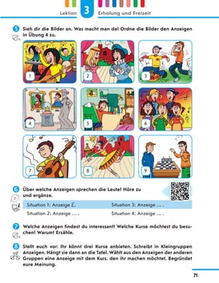  Sieh dir die Bilder an. Was macht man da? Ordne die Bilder den Anzeigen
in Übung 4 zu.
1 2 3
4 5 6
7 8 9
 Über welche Anzeigen sprechen die Leute? Höre zu
und ergänze.
Situation 1: Anzeige E. Situation 3: Anzeige … .
Situation 2: Anzeige … . Situation 4: Anzeige … .
 Welche Anzeigen findest du interessant? Welche Kurse möchtest du besu-
chen? Warum? Erzähle.
 Stellt euch vor: Ihr könnt drei Kurse anbieten. Schreibt in Kleingruppen
Anzeigen. Hängt sie dann an die Tafel. Wählt aus den Anzeigen der anderen
Gruppen eine Anzeige mit dem Kurs, den ihr machen möchtet. Begründet
eure Meinung.
3
Lektion Erholung und Freizeit
71
 