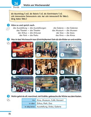 Wohin am Wochenende?
die Ausstellung (-en), die Galerie (-n), die Eintrittskarte (-n),
sich interessieren (interessierte sich, hat sich interessiert) fЋr (Akk.),
Ћbrig haben (Akk.)
 Höre zu und sprich nach.
die Ausstellung — die Ausstellungen die Galerie — die Galerien
das Theater — die Theater das Museum — die Museen
der Zirkus — die Zirkusse der Zoo — die Zoos
der Park — die Parks das Kino — die Kinos
 Was ist das? Wo braucht man (Eintritts)Karten? Sieh dir die Bilder an und erzähle.
1 2 3
4 5 6
7 8 9
 Wohin gehst du oft, manchmal, nie? Erzähle, gebrauche die Wörter aus dem Kasten.
ins Kino, Museum, Café, Konzert
in den Zirkus, Park, Zoo
in die/eine Ausstellung, Disko, Galerie
72
1
Stunde
26
 