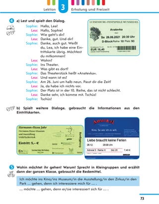  a) Lest und spielt den Dialog.
Sophie: Hallo, Lea!
Lea: Hallo, Sophie!
Sophie: Wie geht’s dir?
Lea: Danke, gut. Und dir?
Sophie: Danke, auch gut. Weißt
du, Lea, ich habe eine Ein-
trittskarte übrig. Möchtest
du mitkommen?
Lea: Wohin?
Sophie: Ins Theater.
Lea: Was gibt es dort?
Sophie: Das Theaterstück heißt «Anatevka».
Lea: Und wann ist es?
Sophie: Am 26. Juni um halb neun. Passt dir die Zeit?
Lea: Ja, da habe ich nichts vor.
Sophie: Der Platz ist in der 10. Reihe, das ist nicht schlecht.
Lea: Danke sehr, ich komme mit. Tschüs!
Sophie: Tschüs!
b) Spielt weitere Dialoge, gebraucht die Informationen aus den
Eintrittskarten.
 Wohin möchtet ihr gehen? Warum? Sprecht in Kleingruppen und erzählt
dann der ganzen Klasse, gebraucht die Redemittel.
Ich möchte ins Kino/ins Museum/in die Ausstellung/in den Zirkus/in den
Park … gehen, denn ich interessiere mich für … .
… möchte … gehen, denn er/sie interessiert sich für … .
3
Lektion Erholung und Freizeit
73
 