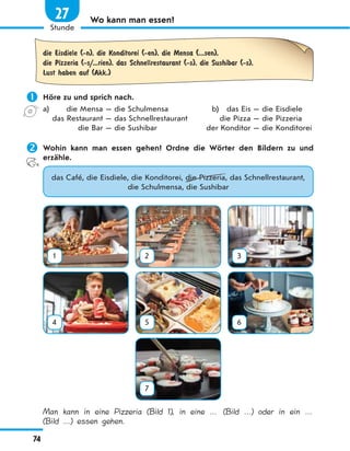Wo kann man essen?
die Eisdiele (-n), die Konditorei (-en), die Mensa (...sen),
die Pizzeria (-s/...rien), das Schnellrestaurant (-s), die Sushibar (-s),
Lust haben auf (Akk.)
 Höre zu und sprich nach.
a) die Mensa — die Schulmensa b) das Eis — die Eisdiele
das Restaurant — das Schnellrestaurant die Pizza — die Pizzeria
die Bar — die Sushibar der Konditor — die Konditorei
 Wohin kann man essen gehen? Ordne die Wörter den Bildern zu und
erzähle.
das Café, die Eisdiele, die Konditorei, die Pizzeria, das Schnellrestaurant,
die Schulmensa, die Sushibar
1 2 3
4 5 6
7
Man kann in eine Pizzeria (Bild 1), in eine … (Bild …
) oder in ein …
(Bild …
) essen gehen.
74
1
Stunde
27
 