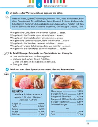  a) Sortiere das Wortmaterial und ergänze die Sätze.
Pizza mit Pilzen, Kuchen, Hamburger, Pommes frites, Pizza mit Tomaten, Bröt-
chen, Gemüsesalat, Eis mit Früchten, Sushis, Pizza mit Schinken, Krabbensalat,
Schnitzel mit Kartoffeln, Schokoladenkuchen, Käsekuchen, Kotelett mit Reis,
Eis mit Schokolade, Brot, Vanilleeis, Obsttorte, Erbsensuppe, Gebäck, Torte
Wir gehen ins Café, denn wir möchten Kuchen, … essen.
Wir gehen in die Pizzeria, denn wir möchten … essen.
Wir gehen in die Eisdiele, denn wir möchten … essen.
Wir gehen ins Schnellrestaurant, denn wir möchten … essen.
Wir gehen in die Sushibar, denn wir möchten … essen.
Wir gehen in unsere Schulmensa, denn wir möchten … essen.
Wir gehen in die Konditorei, denn wir möchten … kaufen.
b) Spielt Dialoge. Gebraucht das Wortmaterial aus Übung 3a.
— Lina, wohin möchtest du heute gehen?
— Ich habe Lust auf ein Eis mit Früchten.
— Gehen wir dann in die Eisdiele an der Ecke.
— Eine gute Idee!
 Wo kann man diese Speisekarten sehen? Lies und kommentiere.
EISSORTEN
Vanille  Schoko  Ananas 
Mango  Kirsche  Banane 
Aprikose  Zitrone
Kugel Eis ............................ 0,90 €
Soße ................................... 0,80 €
Sahne ................................... 1,20 €
Nüsse .................................. 0,70 €
Früchte ................................ 1,50 €
Hamburger ........................ 5,20 €
Burger mit Käse ................ 5,50 €
Burger mit Thunfisch ........ 6,50 €
Burger mit Hühnerfleisch...6,70 €
Burger vegetarisch ........... 5,80 €
Schnitzel Burger ............... 8,90 €
***
Tee ...................................... 2,40 €
Saft ...................................... 3,50 €
A B
3
Lektion Erholung und Freizeit
75
 