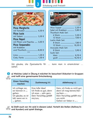 Pizza Margherita
mit Tomaten ....................... 4,50 €
Pizza Luzia
mit Salami .......................... 5,50 €
Pizza Napoli
mit Pilzen und Paprika ..... 5,00 €
Pizza Seeparadies
mit Krabben
und Thunfisch......................8,00 €
***
Limo ..................................... 1,20 €
Cola, Fanta ......................... 1,50 €
Miso Suppe ....................... 2,20 €
Salat mit Krabben ............. 3,80 €
Thunfisch Maki Set:
6 Stück .......................... 3,50 €
12 Stück .......................... 7,00 €
Lachs Maki Set:
8 Stück ........................... 7,80 €
12 Stück ....................... 10,20 €
Avocado Maki Set:
8 Stück .......................... 3,90 €
Sushi Set:
klein .............................. 8,70 €
groß ............................. 10,70 €
C D
Ich glaube, die Speisekarte Nr. … kann man in einem/einer …
sehen.
 a) Welches Lokal in Übung 4 möchtet ihr besuchen? Diskutiert in Gruppen
und trefft eine gemeinsame Entscheidung.
Einen Vorschlag
machen
Zustimmung (+) Ablehnung (–)
Ich schlage vor,
wir können in ...
gehen.
Ich glaube, es ist
toll, wenn wir in
... gehen.
Eine tolle Idee!
Ich finde es gut, denn
ich esse ... sehr gern.
Dein Vorschlag gefällt
mir/uns.
Nein, ich finde es nicht gut,
denn ich mag keinen/kei-
ne/kein ... .
Dein Vorschlag gefällt mir/
uns nicht.
Gehen wir lieber in ... .
b) Stellt euch vor: Ihr seid in diesem Lokal. Verteilt die Rollen (Kellner/in
und Kunden) und spielt Dialoge.
3
Lektion Erholung und Freizeit
76
 