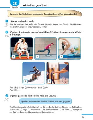 Wir treiben gern Sport
das Judo, das Badminton, snowboarden (snowboardete, ist/hat gesnowboardet)
 Höre zu und sprich nach.
das Badminton, das Judo, die Fitness, der/das Yoga, das Tennis, die Gymnas-
tik, skaten, joggen, snowboarden, surfen
 Welchen Sport macht man auf den Bildern? Erzähle, finde passende Wörter
in Übung 1.
1 2 3
4 5
Auf Bild 1 ist Judo/macht man Judo.
Auf Bild...
 Ergänze passende Verben und höre die Lösung.
spielen, schwimmen, laufen, fahren, machen, joggen
Tischtennis spielen, Schlittschuh …, Ski …, Basketball …, Fitness …, Fußball ...,
Eishockey …, Yoga …, Rollschuh ..., im Schwimmbad …, im Park …, Volleyball
…, Rad …, Judo …, Gymnastik …, Badminton ...
77
1
Stunde
28
 